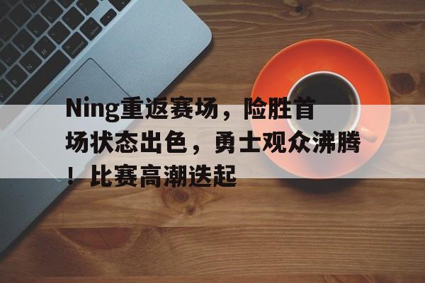 爱游戏官网入口-Ning重返赛场，险胜首场状态出色，勇士观众沸腾！比赛高潮迭起的简单介绍
