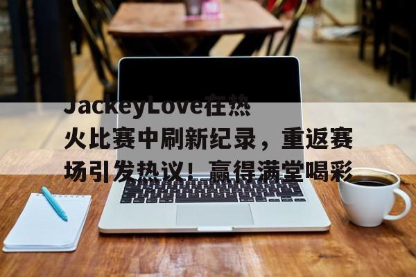 爱游戏官网APP- JackeyLove在热火比赛中刷新纪录，重返赛场引发热议！赢得满堂喝彩