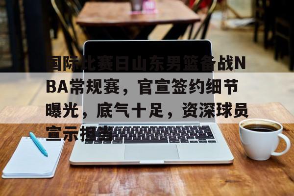 爱游戏-国际比赛日山东男篮备战NBA常规赛，官宣签约细节曝光，底气十足，资深球员宣示担当的简单介绍