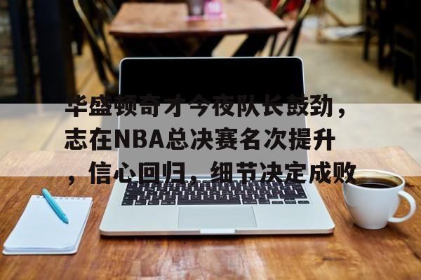 爱游戏官网APP-关于华盛顿奇才今夜队长鼓劲，志在NBA总决赛名次提升，信心回归，细节决定成败的信息